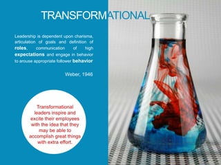 TRANSFORMATIONAL
Leadership is dependent upon charisma,
articulation of goals and definition of
roles, communication of high
expectations and engage in behavior
to arouse appropriate follower behavior
Weber, 1946
Transformational
leaders inspire and
excite their employees
with the idea that they
may be able to
accomplish great things
with extra effort.
 