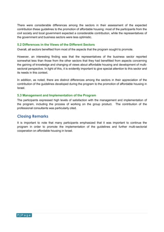 7 | P a g e
There were considerable differences among the sectors in their assessment of the expected
contribution these guidelines to the promotion of affordable housing: most of the participants from the
civil society and local government expected a considerable contribution, while the representatives of
the government and business sectors were less optimistic.
5.2 Differences in the Views of the Different Sectors
Overall, all sectors benefited from most of the aspects that the program sought to promote.
However, an interesting finding was that the representatives of the business sector reported
somewhat less than those from the other sectors that they had benefitted from aspects concerning
the gaining of knowledge and changing of views about affordable housing and development of multi-
sectoral perspective. In light of this, it is evidently important to give special attention to this sector and
its needs in this context.
In addition, as noted, there are distinct differences among the sectors in their appreciation of the
contribution of the guidelines developed during the program to the promotion of affordable housing in
Israel.
5.3 Management and Implementation of the Program
The participants expressed high levels of satisfaction with the management and implementation of
the program, including the process of working on the group product. The contribution of the
professional consultants was particularly cited.
Closing Remarks
It is important to note that many participants emphasized that it was important to continue the
program in order to promote the implementation of the guidelines and further multi-sectorial
cooperation on affordable housing in Israel.
 