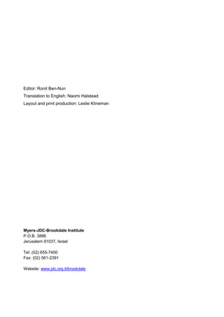 Editor: Ronit Ben-Nun
Translation to English: Naomi Halstead
Layout and print production: Leslie Klineman
Myers-JDC-Brookdale Institute
P.O.B. 3886
Jerusalem 91037, Israel
Tel: (02) 655-7400
Fax: (02) 561-2391
Website: www.jdc.org.il/brookdale
 