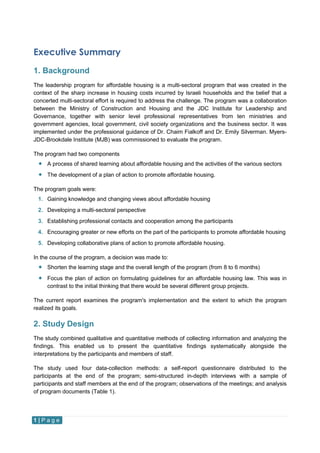 1 | P a g e
Executive Summary
1. Background
The leadership program for affordable housing is a multi-sectoral program that was created in the
context of the sharp increase in housing costs incurred by Israeli households and the belief that a
concerted multi-sectoral effort is required to address the challenge. The program was a collaboration
between the Ministry of Construction and Housing and the JDC Institute for Leadership and
Governance, together with senior level professional representatives from ten ministries and
government agencies, local government, civil society organizations and the business sector. It was
implemented under the professional guidance of Dr. Chaim Fialkoff and Dr. Emily Silverman. Myers-
JDC-Brookdale Institute (MJB) was commissioned to evaluate the program.
The program had two components
 A process of shared learning about affordable housing and the activities of the various sectors
 The development of a plan of action to promote affordable housing.
The program goals were:
1. Gaining knowledge and changing views about affordable housing
2. Developing a multi-sectoral perspective
3. Establishing professional contacts and cooperation among the participants
4. Encouraging greater or new efforts on the part of the participants to promote affordable housing
5. Developing collaborative plans of action to promote affordable housing.
In the course of the program, a decision was made to:
 Shorten the learning stage and the overall length of the program (from 8 to 6 months)
 Focus the plan of action on formulating guidelines for an affordable housing law. This was in
contrast to the initial thinking that there would be several different group projects.
The current report examines the program's implementation and the extent to which the program
realized its goals.
2. Study Design
The study combined qualitative and quantitative methods of collecting information and analyzing the
findings. This enabled us to present the quantitative findings systematically alongside the
interpretations by the participants and members of staff.
The study used four data-collection methods: a self-report questionnaire distributed to the
participants at the end of the program; semi-structured in-depth interviews with a sample of
participants and staff members at the end of the program; observations of the meetings; and analysis
of program documents (Table 1).
 