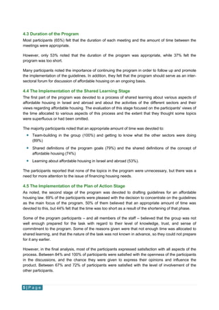 5 | P a g e
4.3 Duration of the Program
Most participants (65%) felt that the duration of each meeting and the amount of time between the
meetings were appropriate.
However, only 53% noted that the duration of the program was appropriate, while 37% felt the
program was too short.
Many participants noted the importance of continuing the program in order to follow up and promote
the implementation of the guidelines. In addition, they felt that the program should serve as an inter-
sectoral forum for discussion of affordable housing on an ongoing basis.
4.4 The Implementation of the Shared Learning Stage
The first part of the program was devoted to a process of shared learning about various aspects of
affordable housing in Israel and abroad and about the activities of the different sectors and their
views regarding affordable housing. The evaluation of this stage focused on the participants' views of
the time allocated to various aspects of this process and the extent that they thought some topics
were superfluous or had been omitted.
The majority participants noted that an appropriate amount of time was devoted to:
 Team-building in the group (100%) and getting to know what the other sectors were doing
(89%)
 Shared definitions of the program goals (79%) and the shared definitions of the concept of
affordable housing (74%)
 Learning about affordable housing in Israel and abroad (53%).
The participants reported that none of the topics in the program were unnecessary, but there was a
need for more attention to the issue of financing housing needs.
4.5 The Implementation of the Plan of Action Stage
As noted, the second stage of the program was devoted to drafting guidelines for an affordable
housing law. 69% of the participants were pleased with the decision to concentrate on the guidelines
as the main focus of the program. 50% of them believed that an appropriate amount of time was
devoted to this, but 44% felt that the time was too short as a result of the shortening of that phase.
Some of the program participants – and all members of the staff – believed that the group was not
well enough prepared for the task with regard to their level of knowledge, trust, and sense of
commitment to the program. Some of the reasons given were that not enough time was allocated to
shared learning, and that the nature of the task was not known in advance, so they could not prepare
for it any earlier.
However, in the final analysis, most of the participants expressed satisfaction with all aspects of the
process. Between 84% and 100% of participants were satisfied with the openness of the participants
in the discussions, and the chance they were given to express their opinions and influence the
product. Between 67% and 72% of participants were satisfied with the level of involvement of the
other participants.
 