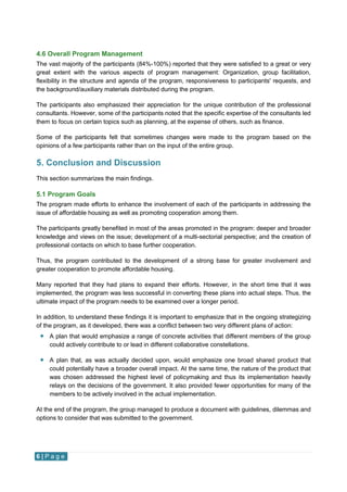 6 | P a g e
4.6 Overall Program Management
The vast majority of the participants (84%-100%) reported that they were satisfied to a great or very
great extent with the various aspects of program management: Organization, group facilitation,
flexibility in the structure and agenda of the program, responsiveness to participants' requests, and
the background/auxiliary materials distributed during the program.
The participants also emphasized their appreciation for the unique contribution of the professional
consultants. However, some of the participants noted that the specific expertise of the consultants led
them to focus on certain topics such as planning, at the expense of others, such as finance.
Some of the participants felt that sometimes changes were made to the program based on the
opinions of a few participants rather than on the input of the entire group.
5. Conclusion and Discussion
This section summarizes the main findings.
5.1 Program Goals
The program made efforts to enhance the involvement of each of the participants in addressing the
issue of affordable housing as well as promoting cooperation among them.
The participants greatly benefited in most of the areas promoted in the program: deeper and broader
knowledge and views on the issue; development of a multi-sectorial perspective; and the creation of
professional contacts on which to base further cooperation.
Thus, the program contributed to the development of a strong base for greater involvement and
greater cooperation to promote affordable housing.
Many reported that they had plans to expand their efforts. However, in the short time that it was
implemented, the program was less successful in converting these plans into actual steps. Thus, the
ultimate impact of the program needs to be examined over a longer period.
In addition, to understand these findings it is important to emphasize that in the ongoing strategizing
of the program, as it developed, there was a conflict between two very different plans of action:
 A plan that would emphasize a range of concrete activities that different members of the group
could actively contribute to or lead in different collaborative constellations.
 A plan that, as was actually decided upon, would emphasize one broad shared product that
could potentially have a broader overall impact. At the same time, the nature of the product that
was chosen addressed the highest level of policymaking and thus its implementation heavily
relays on the decisions of the government. It also provided fewer opportunities for many of the
members to be actively involved in the actual implementation.
At the end of the program, the group managed to produce a document with guidelines, dilemmas and
options to consider that was submitted to the government.
 