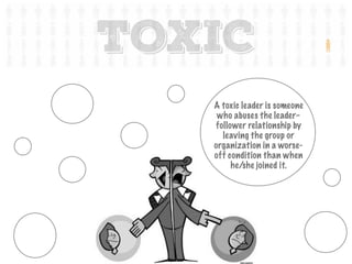 A toxic leader is someone
who abuses the leader–
follower relationship by
leaving the group or
organization in a worse-
off condition than when
he/she joined it.
TOXIC
 