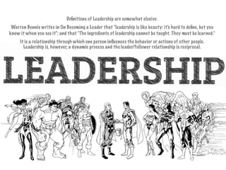 Deﬁnitions of Leadership are somewhat elusive.
Warren Bennis writes in On Becoming a Leader that "leadership is like beauty: it's hard to deﬁne, but you
know it when you see it"; and that "The ingredients of leadership cannot be taught. They must be learned.”
It is a relationship through which one person inﬂuences the behavior or actions of other people.
Leadership is, however, a dynamic process and the leader/follower relationship is reciprocal.
 