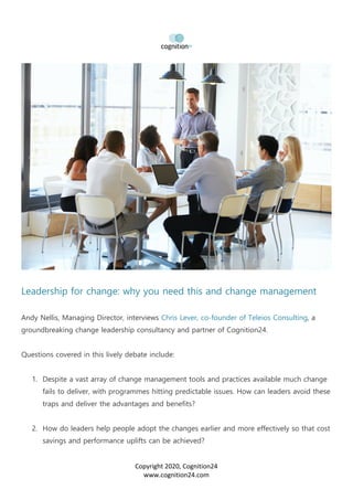 Copyright 2020, Cognition24
www.cognition24.com
Leadership for change: why you need this and change management
Andy Nellis, Managing Director, interviews Chris Lever, co-founder of Teleios Consulting, a
groundbreaking change leadership consultancy and partner of Cognition24.
Questions covered in this lively debate include:
1. Despite a vast array of change management tools and practices available much change
fails to deliver, with programmes hitting predictable issues. How can leaders avoid these
traps and deliver the advantages and benefits?
2. How do leaders help people adopt the changes earlier and more effectively so that cost
savings and performance uplifts can be achieved?
 