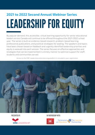 IN PARTNERSHIP WITH:
PRESENTED BY:
LEADERSHIP FOR EQUITY
2021 to 2022 Second Annual Webinar Series
By popular demand, this accessible, virtual learning opportunity for senior educational
leaders across Canada will continue to be offered throughout the 2021/2022 school
year. The series is built on evidence-based research, problem-based learning,
professional publications, and practical strategies for leading. The speakers and topics
have been chosen based on feedback and urgently identified leadership priorities and
equity is weaved into each session. The series focuses on effective approaches and
strategies that can be implemented in a timely manner to optimize support for staff,
students and communities served.
Access to the CMC Leadership online learning platform is included in your registration.
 