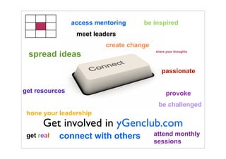 access mentoring     be inspired
                 meet leaders
                          create change
 spread ideas                             share your thoughts




                                             passionate


get resources                                   provoke
                                           be challenged
 hone your leadership
      Get involved in yGenclub.com
 get real   connect with others           attend monthly
                                          sessions
 