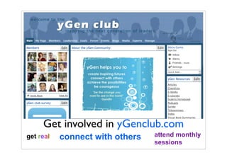 access mentoring     be inspired
                 meet leaders
                          create change
 spread ideas                             share your thoughts




                                             passionate


get resources                                   provoke
                                           be challenged
 hone your leadership
      Get involved in yGenclub.com
 get real   connect with others           attend monthly
                                          sessions
 