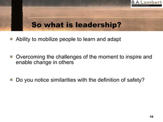 So what is leadership? Ability to mobilize people to learn and adapt Overcoming the challenges of the moment to inspire and enable change in others Do you notice similarities with the definition of safety? 