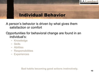 Individual Behavior A person’s behavior is driven by what gives them satisfaction or comfort Opportunities for behavioral change are found in an individual’s: Knowledge Skills Abilities Responsibilities Experiences Bad habits becoming good actions instinctively. 