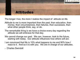 Attitudes The longer I live, the more I realize the impact of  attitude on life. Attitude to me is more important than the past, than education, than money, than circumstances, than failures, than successes, than what other people think, say, or do. The remarkable thing is we have a choice every day regarding the attitude we will embrace for that day. We cannot change our past.  We can, however, look to the future, starting with today.  Our attitude influences how others will act. I am convinced that life is 10% what happens to me and 90% how I react to it.  And so it is with you.  We are in charge of our attitudes. -  Charles Swindoll 