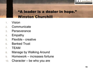 “ A leader is a dealer in hope.” Winston Churchill Vision Communicate Perseverance Empathy Flexible - creative Banked Trust TEAM Manage by Walking Around Homework – increases fortune Character – be who you are 