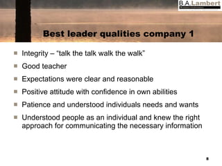 Best leader qualities company 1 Integrity – “talk the talk walk the walk” Good teacher Expectations were clear and reasonable Positive attitude with confidence in own abilities Patience and understood individuals needs and wants Understood people as an individual and knew the right approach for communicating the necessary information 