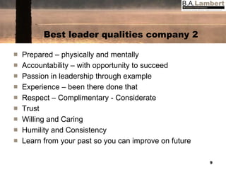 Best leader qualities company 2 Prepared – physically and mentally Accountability – with opportunity to succeed Passion in leadership through example Experience – been there done that Respect – Complimentary - Considerate Trust Willing and Caring Humility and Consistency Learn from your past so you can improve on future 