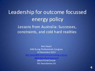 Leadership for outcome focussed
energy policy
Lessons from Australia: Successes,
constraints, and cold hard realities

Ben Heard
ANS Young Professionals Congress
10 November 2013
ben.heard@thinkclimateconsulting.com.au
www.decarbonisesa.com
@BenThinkClimate
FB: Decarbonise SA

 