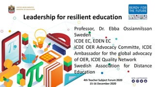 Professor, Dr. Ebba Ossiannilsson
Sweden
ICDE EC, EDEN EC
ICDE OER Advocacy Committe, ICDE
Ambassador for the global advocacy
of OER, ICDE Quality Network
Swedish Association for Distance
Education
4th Teacher Subject Forum 2020
15-16 December 2020
Leadership for resilient education
 