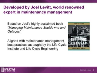 3© Life Cycle Institute
Developed by Joel Levitt, world renowned
expert in maintenance management
Based on Joel’s highly acclaimed book
“Managing Maintenance Shutdowns and
Outages”
Aligned with maintenance management
best practices as taught by the Life Cycle
Institute and Life Cycle Engineering
 