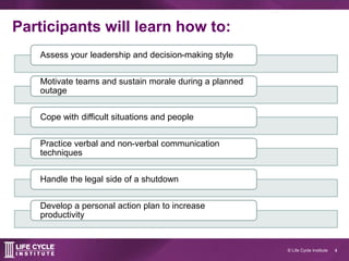 4© Life Cycle Institute
Participants will learn how to:
Assess your leadership and decision-making style
Motivate teams and sustain morale during a planned
outage
Cope with difficult situations and people
Practice verbal and non-verbal communication
techniques
Handle the legal side of a shutdown
Develop a personal action plan to increase
productivity
 
