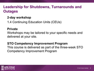 5© Life Cycle Institute
Leadership for Shutdowns, Turnarounds and
Outages
2-day workshop
1.4 Continuing Education Units (CEUs)
Private
Workshops may be tailored to your specific needs and
delivered at your site.
STO Competency Improvement Program
This course is delivered as part of the three-week STO
Competency Improvement Program
 
