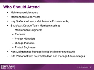 6© Life Cycle Institute
Who Should Attend
• Maintenance Managers
• Maintenance Supervisors
• Key Staffers in Heavy Maintenance Environments,
• Shutdown/Outage Team Members such as
– Maintenance Engineers
– Planners
– Project Managers
– Outage Planners
– Project Engineers
• Non-Maintenance Managers responsible for shutdowns
• Site Personnel with potential to lead and manage future outages
 