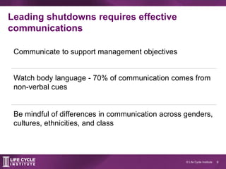 9© Life Cycle Institute
Leading shutdowns requires effective
communications
Communicate to support management objectives
Watch body language - 70% of communication comes from
non-verbal cues
Be mindful of differences in communication across genders,
cultures, ethnicities, and class
 