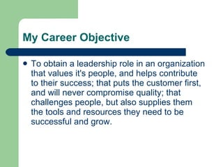 My Career Objective To obtain a leadership role in an organization that values it's people, and helps contribute to their success; that puts the customer first, and will never compromise quality; that challenges people, but also supplies them the tools and resources they need to be successful and grow.  