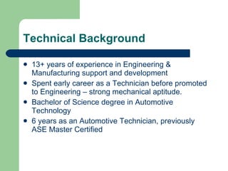Technical Background 13+ years of experience in Engineering & Manufacturing support and development Spent early career as a Technician before promoted to Engineering – strong mechanical aptitude. Bachelor of Science degree in Automotive Technology 6 years as an Automotive Technician, previously ASE Master Certified 