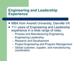 Engineering and Leadership Experience MBA from Averett University, Danville VA 11+ years of Engineering and Leadership experience in a wide range of roles. Process and Manufacturing Engineering Engineering Leadership Research and Development Project Engineering and Program Management Global customer, supplier, and manufacturing coordination 