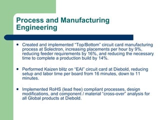 Process and Manufacturing Engineering Created and implemented “Top/Bottom” circuit card manufacturing process at Solectron, increasing placements per hour by 9%, reducing feeder requirements by 16%, and reducing the necessary time to complete a production build by 14%. Performed Kaizen blitz on “EAI” circuit card at Diebold, reducing setup and labor time per board from 16 minutes, down to 11 minutes. Implemented RoHS (lead free) compliant processes, design modifications, and component / material “cross-over” analysis for all Global products at Diebold. 