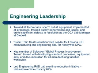 Engineering Leadership Trained all technicians, spec’d out all equipment, implemented all processes, tracked quality performance and issues, and drove significant defects to resolution as the CCA Lab Manager at Diebold. “ Bullet Train Cost Reduction” Site Leader for Fostoria, OH manufacturing and engineering site, for Honeywell CPG. Key member of Solectron “Global Process Improvement Team”, tasked with developing standard processes, equipment sets, and documentation for all manufacturing facilities worldwide. Led Engineering R&D Lab overtime reduction initiative – reduced overtime costs by 67%. 