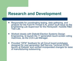 Research and Development Responsible for coordinating testing, data gathering, and analysis for the Ford Hi-Thread 5.4L piston scuff issue as the Engineering Lab Supervisor for the Honeywell / Autolite R&D Test Lab. Worked closely with Diebold Election Systems Design Engineering, to launch the 1 st  generation touch-screen voting machines, as the CCA Lab Manager. Provided “DFM” feedback for all Circuit board prototypes designed for next generation Self Service Terminal (ATM) launch at Diebold, and verified incorporated changes for ease of manufacturing outsourcing. 