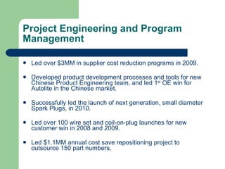Project Engineering and Program Management Led over $3MM in supplier cost reduction programs in 2009. Developed product development processes and tools for new Chinese Product Engineering team, and led 1 st  OE win for Autolite in the Chinese market. Successfully led the launch of next generation, small diameter Spark Plugs, in 2010. Led over 100 wire set and coil-on-plug launches for new customer win in 2008 and 2009. Led $1.1MM annual cost save repositioning project to outsource 150 part numbers. 