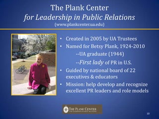 The Plank Center for Leadership in Public Relations(www.plankcenter.ua.edu)Created in 2005 by UA Trustees Named for Betsy Plank, 1924-2010		--UA graduate (1944)		--First lady of PR in U.S.Guided by national board of 22 executives & educatorsMission: help develop and recognize excellent PR leaders and role models10