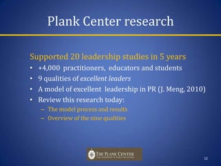 Plank Center researchSupported 20 leadership studies in 5 years+4,000  practitioners,  educators and students 9 qualities of excellentleadersA model of excellent  leadership in PR (J. Meng, 2010)Review this research today:The model process and resultsOverview of the nine qualities12