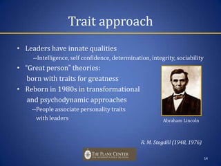 Trait approachLeaders have innate qualities             --Intelligence, self confidence, determination, integrity, sociability“Great person” theories:       born with traits for greatnessReborn in 1980s in transformational       and psychodynamic approaches   --People associate personality traits       with leaders						           R. M. Stogdill (1948, 1976)14    Abraham Lincoln