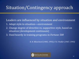Situation/Contingency approachLeaders are influenced by situation and environment Adapt style to situation—environmentChange degree of directive vs. supportive style, based on situation (development continuum)Used heavily in training programs in Fortune 500 				K. H. Blanchard (1985, 1993); F. E. Fiedler (1967, 1993)17