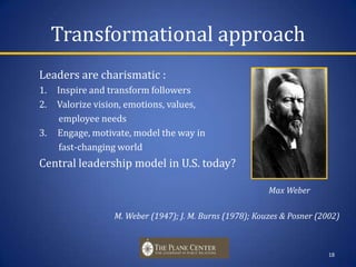 Transformational approach Leaders are charismatic : Inspire and transform followersValorize vision, emotions, values,          employee needs 3.     Engage, motivate, model the way in          fast-changing world  Central leadership model in U.S. today?                                                              				        Max Weber			  M. Weber (1947); J. M. Burns (1978); Kouzes & Posner (2002)18