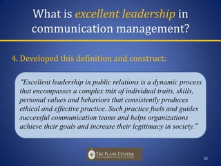 What is excellent leadership in communication management?4. Developed this definition and construct:      “Excellent leadership in public relations is a dynamic process that encompasses a complex mix of individual traits, skills, personal values and behaviors that consistently produces ethical and effective practice. Such practice fuels and guides successful communication teams and helps organizations achieve their goals and increase their legitimacy in society.”22