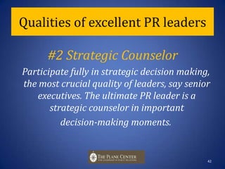 Qualities of excellent PR leaders#1 Role Models Lead by example through two-way communication and behaviors. Role models and mentors exert great influence on our beliefs about leadership qualities and values. 41