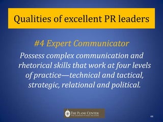 Qualities of excellent PR leaders#3 Ethical OrientationExemplify a strong set of ethics and values—doing the right thing and practicing professional standards. This is crucial to personal reputation, company success and professional image.   43