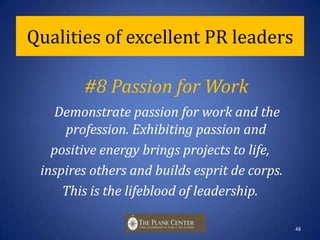 Qualities of excellent PR leaders#7 Motivational StyleUse transformational and inclusive leadership styles that are sensitive to context and environment, and to individual needs and differences. These styles help gain trust and resolve problems and conflicts.47