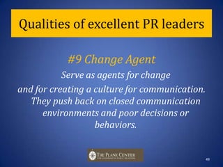 Qualities of excellent PR leaders#8 Passion for WorkDemonstrate passion for work and the profession. Exhibiting passion and positive energy brings projects to life, inspires others and builds esprit de corps. This is the lifeblood of leadership.48