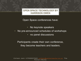 Open Space conferences have:
• No keynote speakers
• No pre-announced schedules of workshops
• no panel discussions
Participants create their own conference,
they become teachers and leaders.
OPEN SPACE TECHNOLOGY BY
HARRISON OWEN
C o l l e e n J a c k + 2 7 8 2 6 0 0 7 8 4 5 c o l l e e n @ p a t t e r n w o r k s . c o . z a T h e
P a t t e r n W o r k s
 