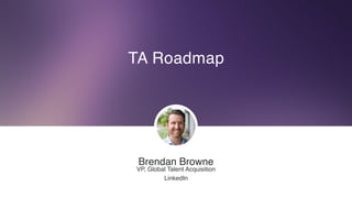 TA Roadmap
Brendan Browne
VP, Global Talent Acquisition
LinkedIn
 