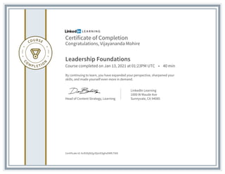 Certificate of Completion
Congratulations, Vijayananda Mohire
Leadership Foundations
Course completed on Jan 13, 2021 at 01:23PM UTC • 40 min
By continuing to learn, you have expanded your perspective, sharpened your
skills, and made yourself even more in demand.
Head of Content Strategy, Learning
LinkedIn Learning
1000 W Maude Ave
Sunnyvale, CA 94085
Certificate Id: AcR2l6jNZgJDjsUE8ghxDWfLT0t0
 