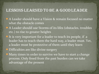  A Leader should have a Vision & remain focused no matter
  what the obstacle comes
 A Leader should use Storms of its lifes (obstacles, troubles
  etc.) to rise to greater heights
 It is very important for a leader to teach its people, if a
  leader has to teach them the hard way, a leader must. Yet,
  a leader must be protective of them until they learn
 Difficulties are like divine surgery
 Many times in order to survive we have to start a change
  process. Only freed from the past burden can we take
  advantage of the present
 