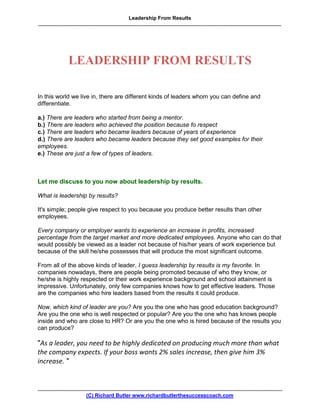 Leadership From Results
.........................................................................................................................................................................




                     LEADERSHIP FROM RESULTS

In this world we live in, there are different kinds of leaders whom you can define and
differentiate.

a.) There are leaders who started from being a mentor.
b.) There are leaders who achieved the position because fo respect
c.) There are leaders who became leaders because of years of experience
d.) There are leaders who became leaders because they set good examples for their
employees.
e.) These are just a few of types of leaders.



Let me discuss to you now about leadership by results.

What is leadership by results?

It's simple; people give respect to you because you produce better results than other
employees.

Every company or employer wants to experience an increase in profits, increased
percentage from the target market and more dedicated employees. Anyone who can do that
would possibly be viewed as a leader not because of his/her years of work experience but
because of the skill he/she possesses that will produce the most significant outcome.

From all of the above kinds of leader, I guess leadership by results is my favorite. In
companies nowadays, there are people being promoted because of who they know, or
he/she is highly respected or their work experience background and school attainment is
impressive. Unfortunately, only few companies knows how to get effective leaders. Those
are the companies who hire leaders based from the results it could produce.

Now, which kind of leader are you? Are you the one who has good education background?
Are you the one who is well respected or popular? Are you the one who has knows people
inside and who are close to HR? Or are you the one who is hired because of the results you
can produce?

quot;As a leader, you need to be highly dedicated on producing much more than what
the company expects. If your boss wants 2% sales increase, then give him 3%
increase. quot;


..........................................................................................................................................................................
                                  (C) Richard Butler www.richardbutlerthesuccesscoach.com
 