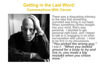 There was a disquieting intimacy
to the idea that something
uninvited was living in my head.
When something climbs straight
into your mind, that’s way
personal. I decided to get
personal right back, and I began
to talk to it, engaging in an inner
conversation with cancer. I tried
to be firm in my discussions.
“You picked the wrong guy,”
I told it. “When you looked
around for a body to try and
live in, you made a big
mistake when you chose
mine.”
 