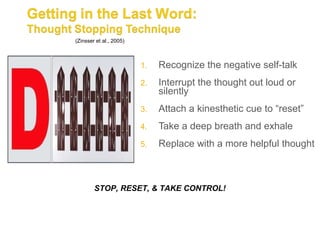 (Zinsser et al., 2005)



                         1.   Recognize the negative self-talk
                         2.   Interrupt the thought out loud or
                              silently
                         3.   Attach a kinesthetic cue to “reset”
                         4.   Take a deep breath and exhale
                         5.   Replace with a more helpful thought



        STOP, RESET, & TAKE CONTROL!
 