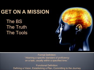 The BS
The Truth
The Tools



                          Formal Definition:
             “Attaining a specific standard of proficiency
              on a task, usually within a specified time.”

                        Functional Definition:
  Defining a Vision, Establishing a Plan, Committing to the Journey
 